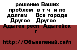 решение Ваших проблем (в т.ч. и по долгам) - Все города Другое » Другое   . Адыгея респ.,Адыгейск г.